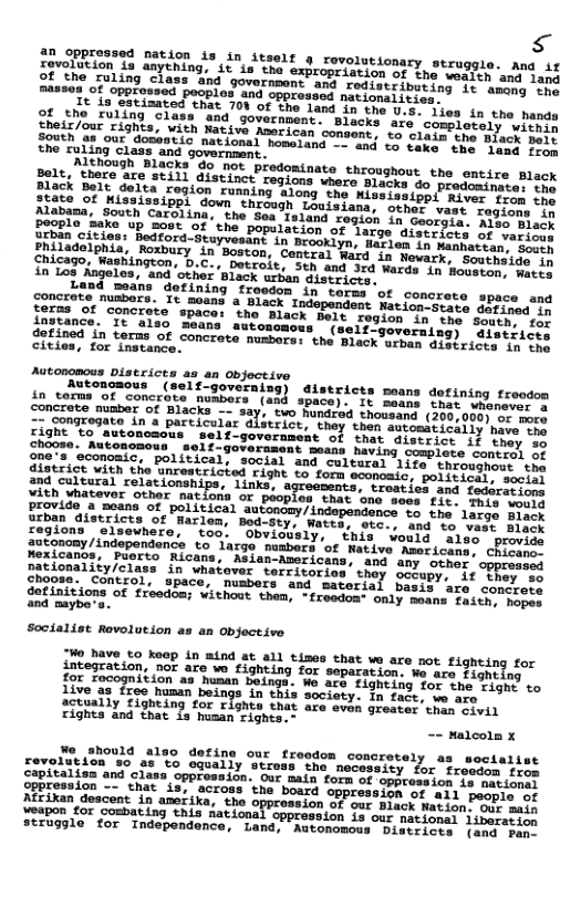 s ovorRioned Davion is in itself o rovolutionary struggle. and if 4nything, it is the expropriation of the wesich ani sany o ng it amang the d opp: no Faiiimated that 701 of the land in the U.. iies in the hands Thesous hiind S1ass ‘and, government. Blacks are completels wieres their/our rights, Native Anerican consent, to clain the Black pri et ting s, dosentic national homeland - and o Cake” the ‘hack Joit the ruling Class and governaent. Pishough Blacks’do not predominate thronghout the entire Black Piack poare are still distinct regions vhere Blacks o predesiomies ok dong the Mississippi River from the hrough Louisiana, other vast regions i ion in Georgla. Also Black P05t Of the population of large distiiers of ariock ; Bedford-tuyvesant in Brooklyn, Harlen in Nanhatean, Sion Cnisego ehia, Robury in Boston, Central Ward in Newark. sencivics’sh a0 anaghington, D.C., Dotroit, Sth and 3rd Wards Ln Howsson saeit in Los Angeles, and ‘other ‘Black urban districrs. e Gumsane dofining freedom in’terms of concrete space and Coneae "usbors. It saans a Black Independent Nation-Scace aCriied e ferns of concreto space: the Black Belt region i i for ingtance. ‘It als E5tiasd in terms of concrete numbers: the Black wrban Gisiricer Toies cities, for instance. Autongmous Distcices as an Object.ive 23) districts seans dotining frocdon (430 space}. It maans Shat shonsver s ; o i, e Solaard (35030, 5 s CioSongresate in s particular dlserict, they then seromtinttiy horeCLe iy cament of that giscrice i} they oo ramant Bouns having Sompleve contesl of gre’s oconoaic, political, social and. calteral 15ee’ Sapemi ol districe wieh tho Uncestricted cight 5 forh cespemics ot iELedt it 8 ealearal el et Tk, - troaties and fedoratioss e S st ido 4 maans of politicel mu nca’to the large Black Sebin Gisericts o Pharian, seban Areerorenc® o e laras Black zegions "elseunere, oo’ "Shvioualy. - inis vouts Sien prieck autonony /independence to large nusbers ‘of Mative Meseicoies cELIAS® Ricans, “Aslan-azericans, and any other. oppresic natiomality/class’ in “Whatover tercitories they sctupy i TR el chooss. Control, apace, Musbers and materisl beci!ars! cohers datinitions of treedam; vithout then, - fresdont only maens Fosts tres o mybes Mo have to keep in mind at all tines that we are not fighting for integration, nor are we Fighting for separation. e are Eigheing {91 Tocognition a3 human beinga. We are fighting for the Fight to Live as free human beings in this society in face. we aee 2ctually fighting for righte that are evan greater than sivil rights and that is husan rights.- - Malcoln x o should odon concretely as soctalist revolution 80 a5 to equally stress the necossity for frecim foot lass oppression. Our main form of oppross ion is metiscs shat is, across ‘the board oppression of all peopie of Afrikan descent in anerika, the 8i0n of our Black Mation, Our main \eapon for coshating this Rational oppression is our mationes lineiariin struggle for Independence, Land, Autonomous Districvs {ams sic’